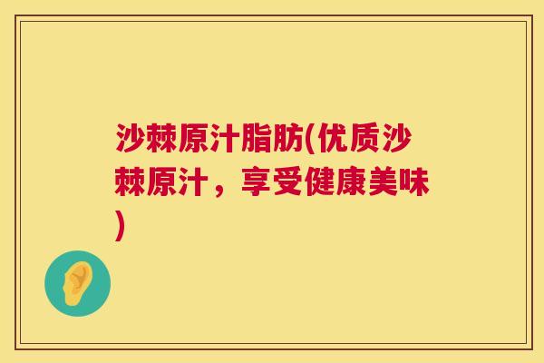 沙棘原汁脂肪(优质沙棘原汁，享受健康美味)