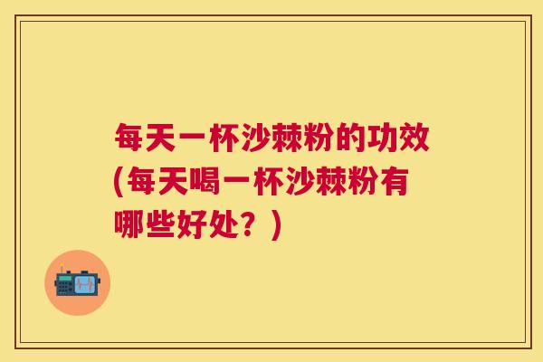 每天一杯沙棘粉的功效(每天喝一杯沙棘粉有哪些好处?) 每天一杯沙棘粉的功效(每天喝一杯沙棘粉有哪些好处?)