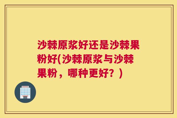 沙棘原浆好还是沙棘果粉好(沙棘原浆与沙棘果粉，哪种更好？)