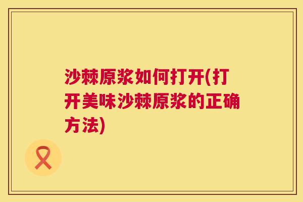 沙棘原浆如何打开(打开美味沙棘原浆的正确方法)