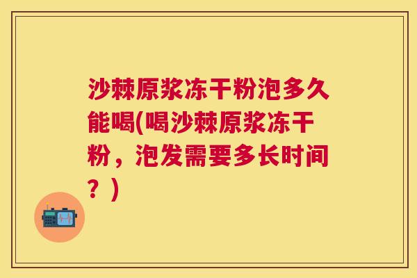 沙棘原浆冻干粉泡多久能喝(喝沙棘原浆冻干粉,泡发需要多长时间?)
