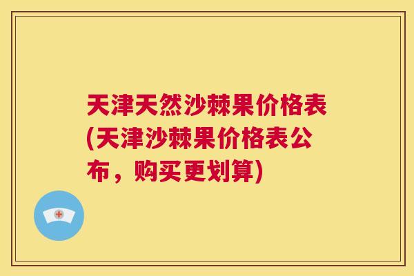 天津天然沙棘果价格表(天津沙棘果价格表公布,购买更划算)