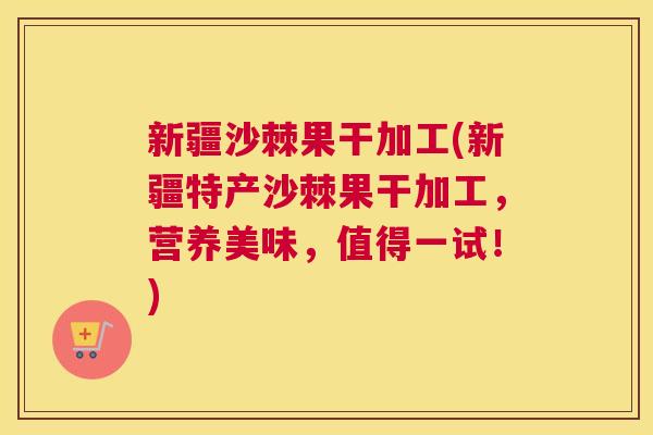 新疆沙棘果干加工(新疆特产沙棘果干加工,营养美味,值得一试!)