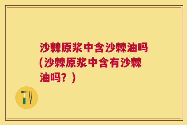 沙棘原浆中含沙棘油吗(沙棘原浆中含有沙棘油吗？)