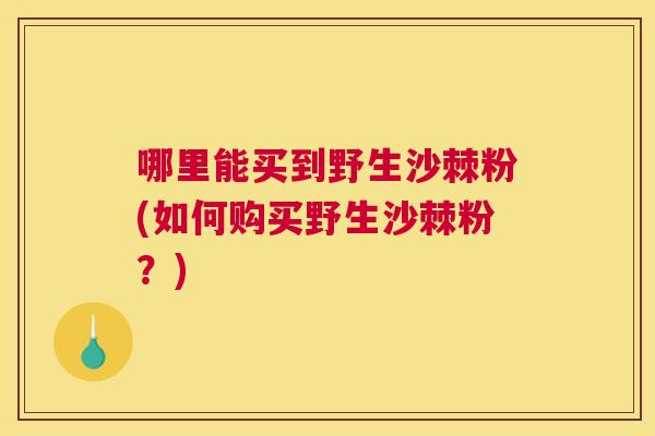 哪里能买到野生沙棘粉(如何购买野生沙棘粉？)