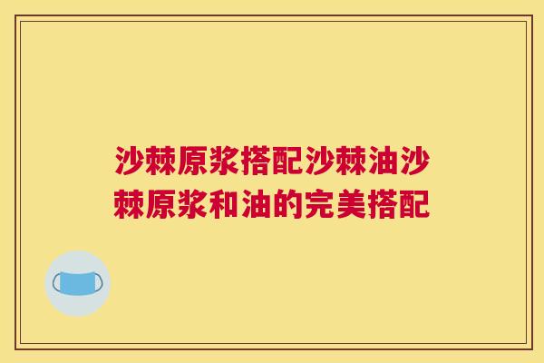 沙棘原浆搭配沙棘油沙棘原浆和油的完美搭配