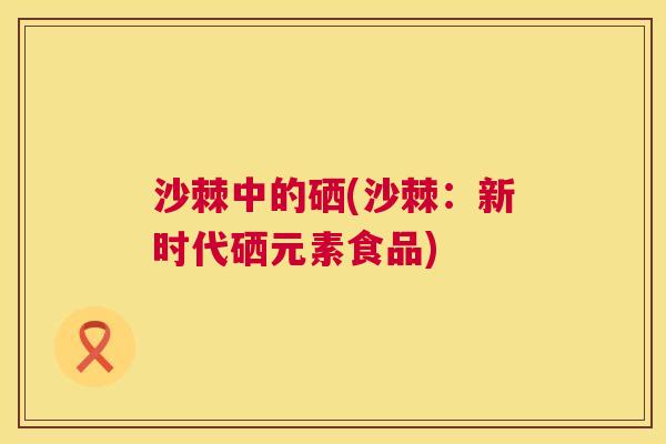沙棘中的硒(沙棘：新时代硒元素食品)