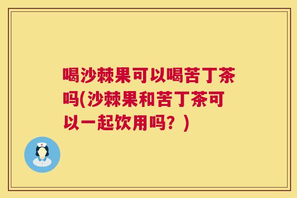 喝沙棘果可以喝苦丁茶吗(沙棘果和苦丁茶可以一起饮用吗？)