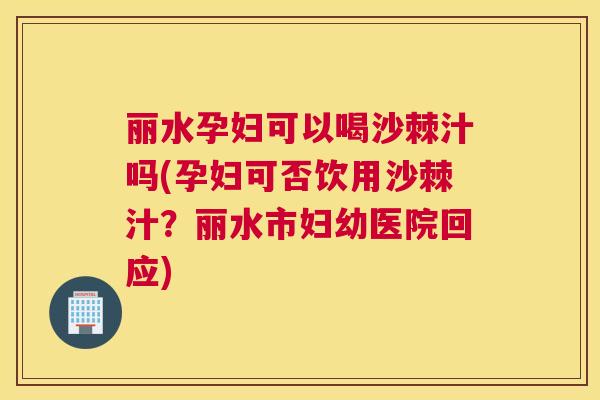 丽水孕妇可以喝沙棘汁吗(孕妇可否饮用沙棘汁?丽水市妇幼医院回应)