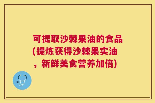 可提取沙棘果油的食品(提炼获得沙棘果实油，新鲜美食营养加倍)