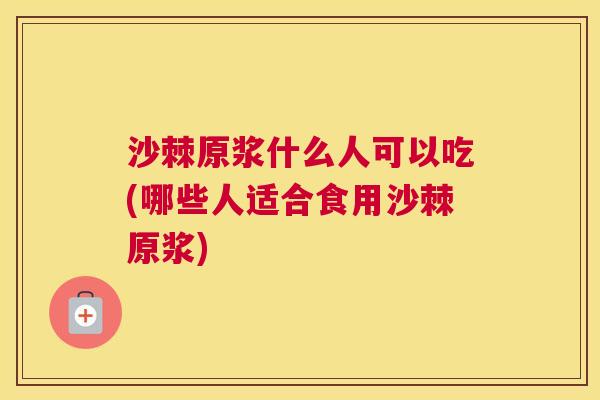 沙棘原浆什么人可以吃(哪些人适合食用沙棘原浆)