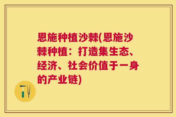恩施种植沙棘(恩施沙棘种植：打造集生态、经济、社会价值于一身的产业链)