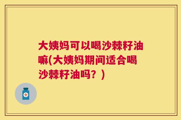 大姨妈可以喝沙棘籽油嘛(大姨妈期间适合喝沙棘籽油吗？)