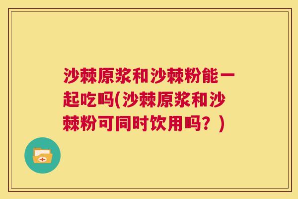 沙棘原浆和沙棘粉能一起吃吗(沙棘原浆和沙棘粉可同时饮用吗？)