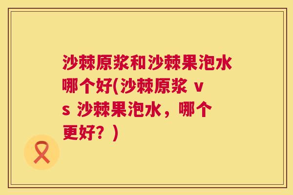 沙棘原浆和沙棘果泡水哪个好(沙棘原浆 vs 沙棘果泡水，哪个更好？)