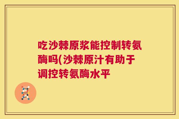 吃沙棘原浆能控制转氨酶吗(沙棘原汁有助于调控转氨酶水平