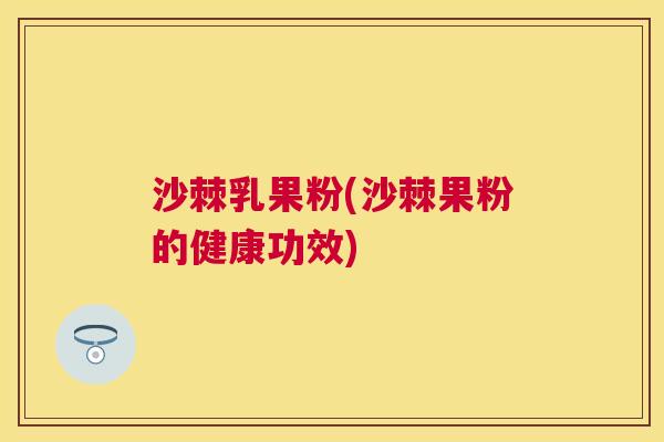 沙棘乳果粉(沙棘果粉的健康功效)