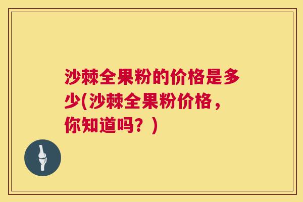 沙棘全果粉的价格是多少(沙棘全果粉价格，你知道吗？)