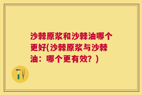 沙棘原浆和沙棘油哪个更好(沙棘原浆与沙棘油：哪个更有效？)