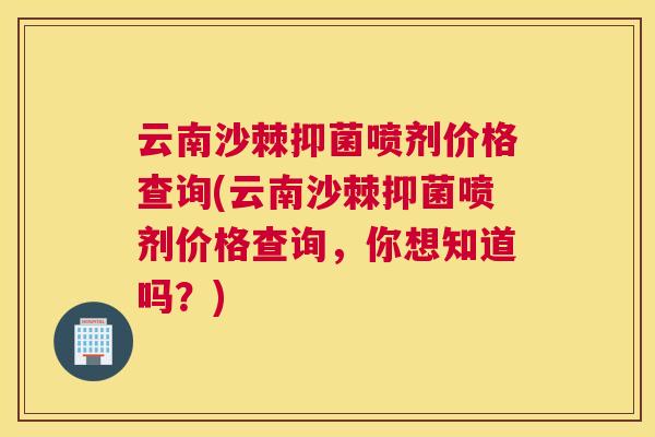 云南沙棘抑菌喷剂价格查询(云南沙棘抑菌喷剂价格查询，你想知道吗？)