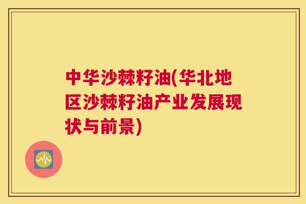 中华沙棘籽油(华北地区沙棘籽油产业发展现状与前景)