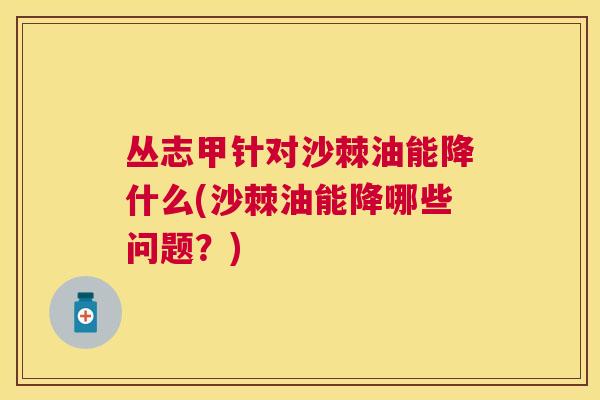 丛志甲针对沙棘油能降什么(沙棘油能降哪些问题？)