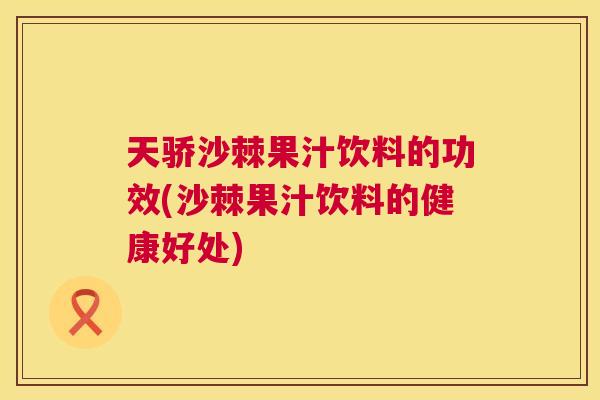 天骄沙棘果汁饮料的功效(沙棘果汁饮料的健康好处)