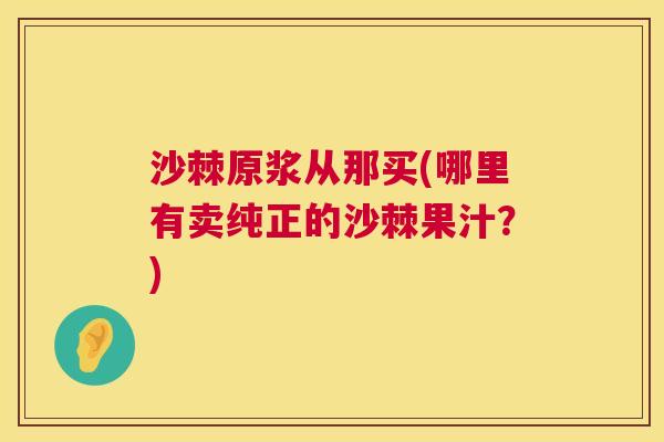 沙棘原浆从那买(哪里有卖纯正的沙棘果汁？)