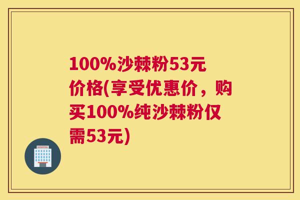 100%沙棘粉53元价格(享受优惠价，购买100%纯沙棘粉仅需53元)