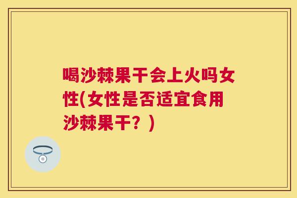 喝沙棘果干会上火吗女性(女性是否适宜食用沙棘果干？)
