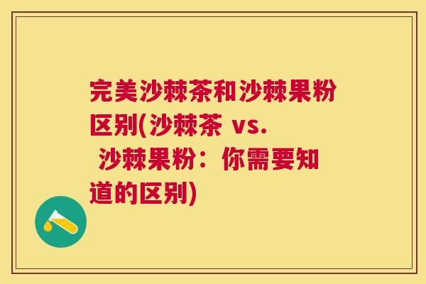 完美沙棘茶和沙棘果粉区别(沙棘茶 vs. 沙棘果粉:你需要知道的区别)