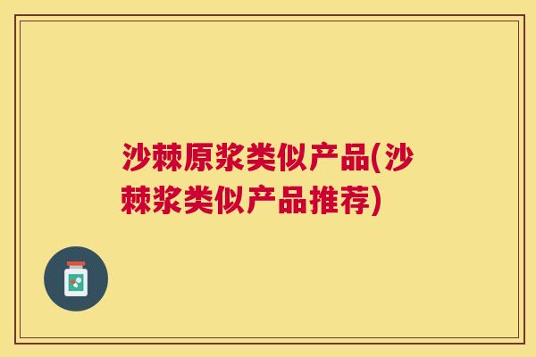 沙棘原浆类似产品(沙棘浆类似产品推荐)