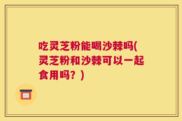 吃灵芝粉能喝沙棘吗(灵芝粉和沙棘可以一起食用吗？)