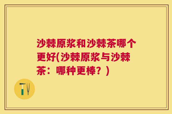 沙棘原浆和沙棘茶哪个更好(沙棘原浆与沙棘茶:哪种更棒?)