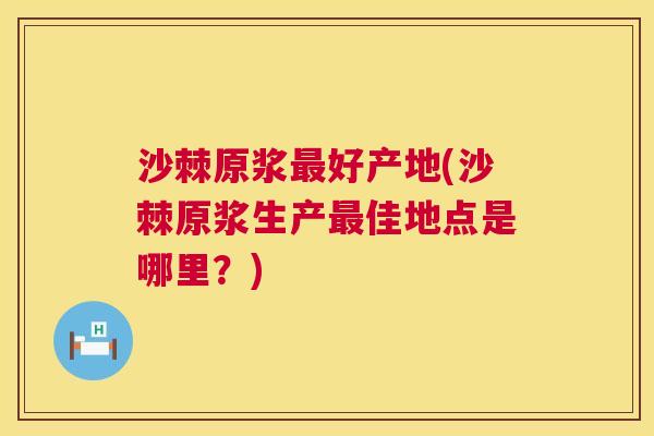 沙棘原浆最好产地(沙棘原浆生产最佳地点是哪里？)