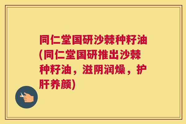 同仁堂国研沙棘种籽油(同仁堂国研推出沙棘种籽油，滋阴润燥，护肝养颜)