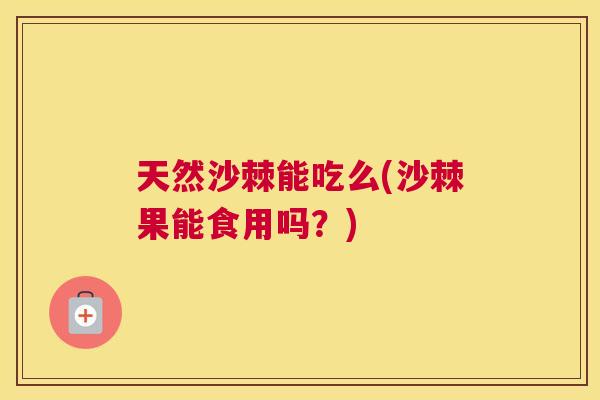 天然沙棘能吃么(沙棘果能食用吗？)