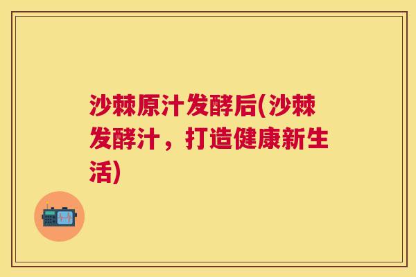 沙棘原汁发酵后(沙棘发酵汁，打造健康新生活)