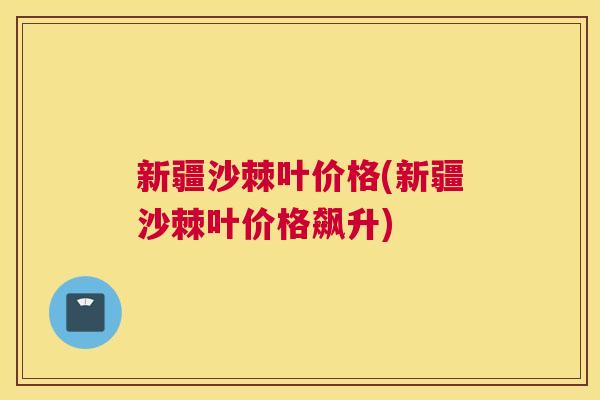 新疆沙棘叶价格(新疆沙棘叶价格飙升)