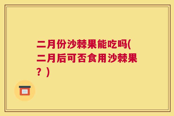 二月份沙棘果能吃吗(二月后可否食用沙棘果？)