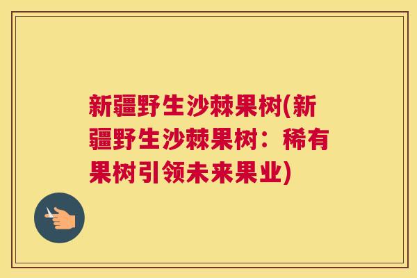 新疆野生沙棘果树(新疆野生沙棘果树：稀有果树引领未来果业)