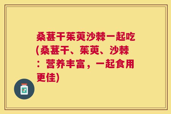 桑葚干茱萸沙棘一起吃(桑葚干、茱萸、沙棘：营养丰富，一起食用更佳)