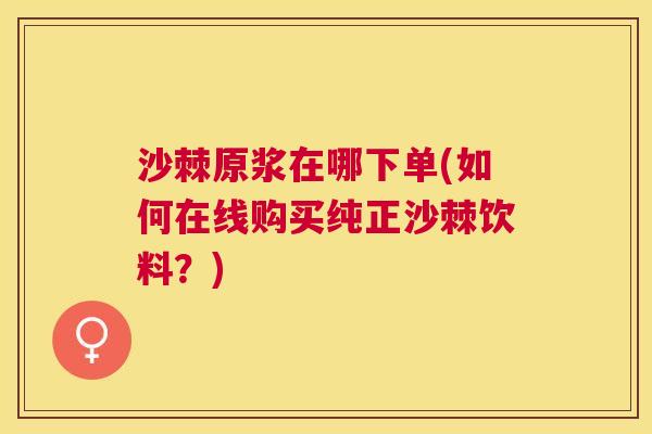 沙棘原浆在哪下单(如何在线购买纯正沙棘饮料？)