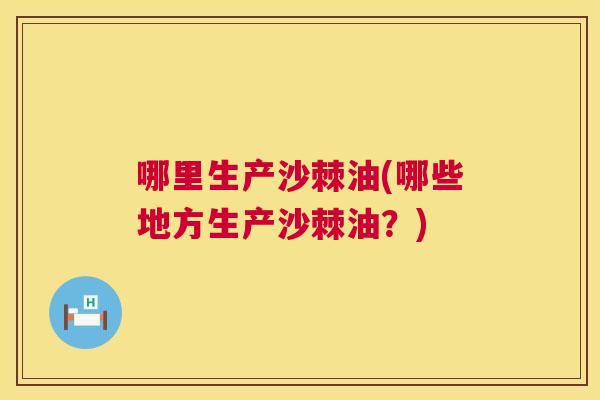 哪里生产沙棘油(哪些地方生产沙棘油？)