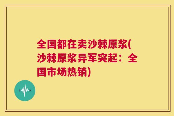 全国都在卖沙棘原浆(沙棘原浆异军突起：全国市场热销)