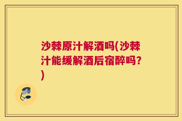 沙棘原汁解酒吗(沙棘汁能缓解酒后宿醉吗?)