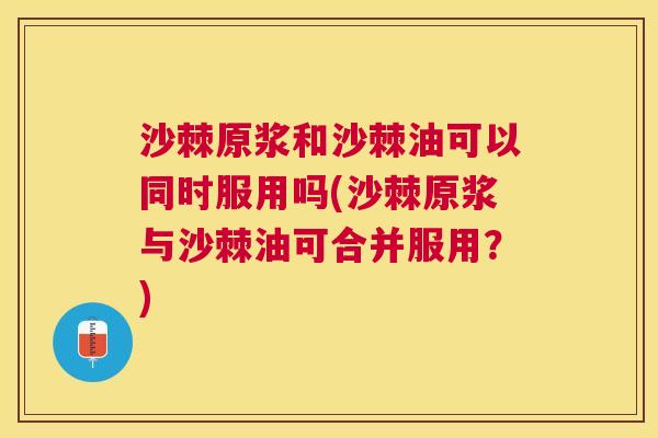 沙棘原浆和沙棘油可以同时服用吗(沙棘原浆与沙棘油可合并服用?)