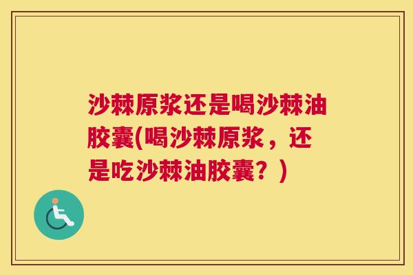 沙棘原浆还是喝沙棘油胶囊(喝沙棘原浆，还是吃沙棘油胶囊？)
