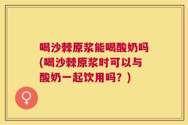 喝沙棘原浆能喝酸奶吗(喝沙棘原浆时可以与酸奶一起饮用吗？)