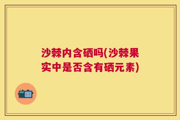 沙棘内含硒吗(沙棘果实中是否含有硒元素)